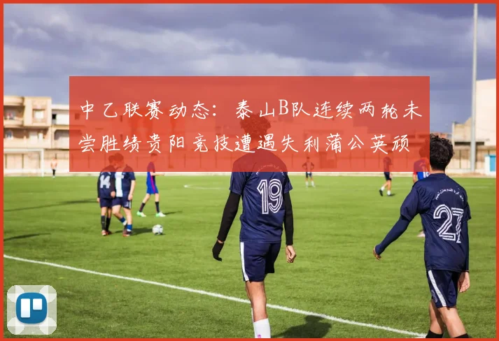 中乙联赛动态：泰山B队连续两轮未尝胜绩贵阳竞技遭遇失利蒲公英顽强战平