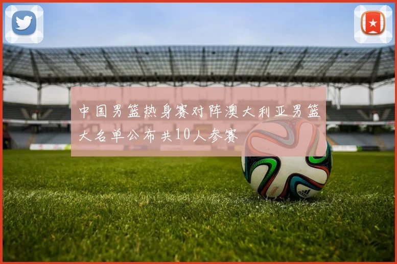 中国男篮热身赛对阵澳大利亚男篮大名单公布共10人参赛