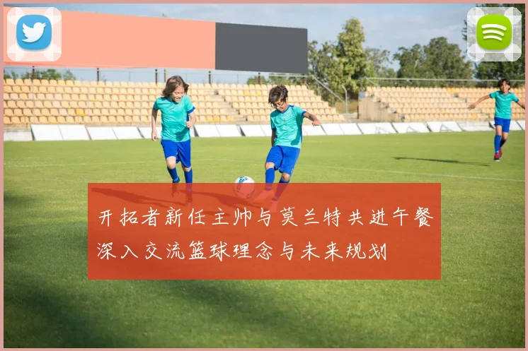 开拓者新任主帅与莫兰特共进午餐深入交流篮球理念与未来规划