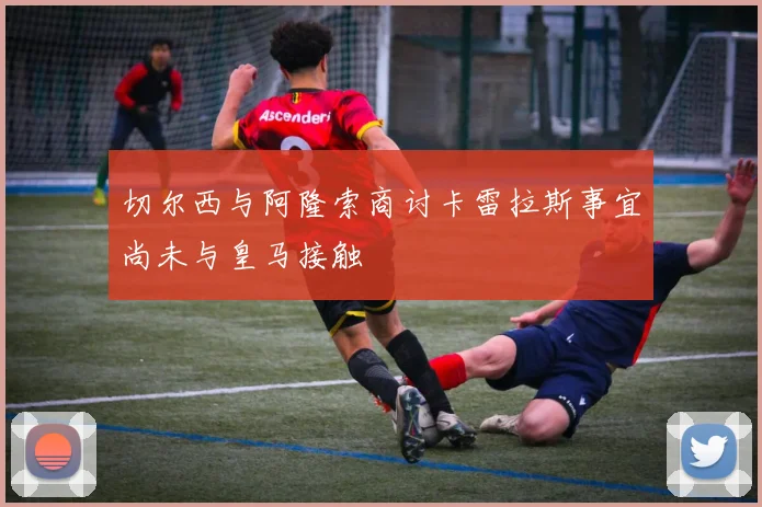 切尔西与阿隆索商讨卡雷拉斯事宜尚未与皇马接触