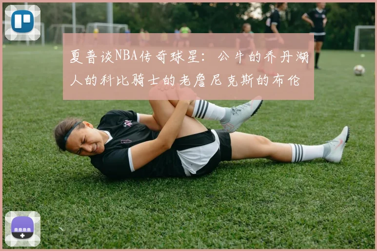 夏普谈NBA传奇球星：公牛的乔丹湖人的科比骑士的老詹尼克斯的布伦森