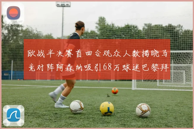 欧战半决赛首回合观众人数揭晓马竞对阵阿森纳吸引68万球迷巴黎拜仁紧随其后