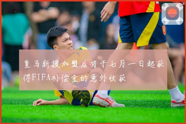皇马新援加盟后将于七月一日起获得FIFA补偿金的意外收获