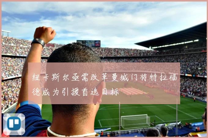 纽卡斯尔亟需改革曼城门将特拉福德成为引援首选目标
