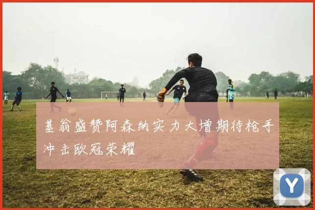 基翁盛赞阿森纳实力大增期待枪手冲击欧冠荣耀
