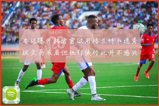 名记曝开拓者曾欲用格兰特和选秀权交易浓眉但独行侠对此并不感兴趣